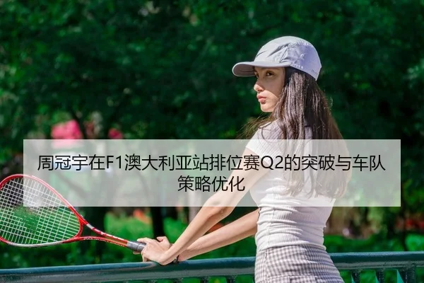 周冠宇在F1澳大利亚站排位赛Q2的突破与车队策略优化